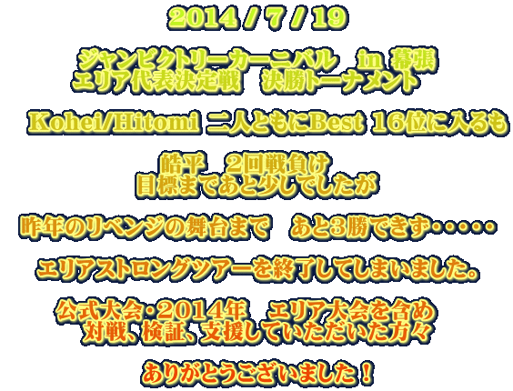 2014 / 7 / 19 ジャンビクトリーカーニバル in 幕張 エリア代表決定戦 決勝トーナメント Kohei/Hitomi 二人ともにBest 16位に入るも 皓平 2回戦負け 目標まであと少しでしたが 昨年のリベンジの舞台まで あと3勝できず・・・・・ エリアストロングツアーを終了してしまいました。 公式大会・2014年 エリア大会を含め 対戦、検証、支援していただいた方々 ありがとうございました!